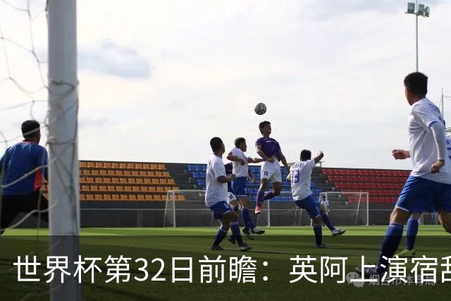 世界杯第32日前瞻：英阿上演宿敌恩怨战 凯恩纪录夜