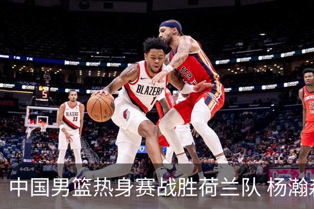 中国男篮热身赛战胜荷兰队 杨瀚森回归首秀得7分