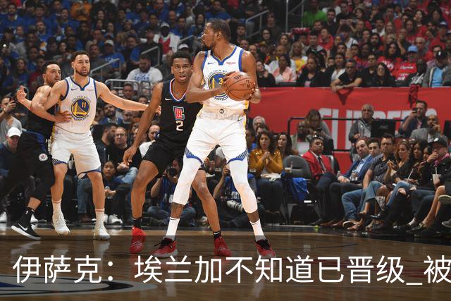 伊萨克：埃兰加不知道已晋级 被我小小训了一顿！怪不得他不高兴