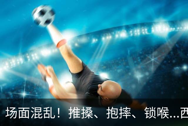 场面混乱！推搡、抱摔、锁喉...西班牙&阿根廷决赛冲突全记录>>