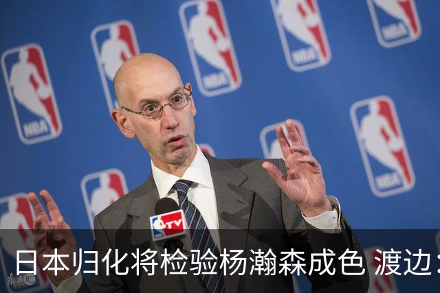 日本归化将检验杨瀚森成色 渡边：有实力击败中国男篮