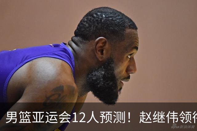 男篮亚运会12人预测！赵继伟领衔，杨瀚森+王俊杰回归，目标=夺冠