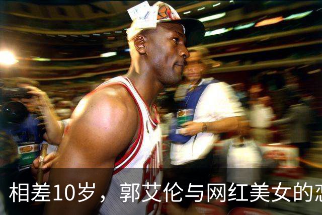 相差10岁，郭艾伦与网红美女的恋情传闻再起