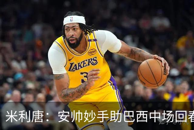 米利唐：安帅妙手助巴西中场回春，在皇马时他就善于倾听建议