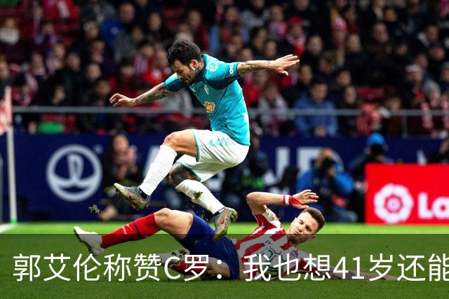 郭艾伦称赞C罗：我也想41岁还能打球让大家评判 挨骂也很幸福