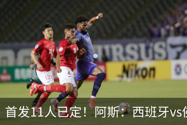 首发11人已定！阿斯：西班牙vs佛得角首发已揭晓，中场铁三角驱动